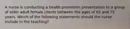 A nurse is conducting a health promotion presentation to a group of older adult female clients between the ages of 65 and 75 years. Which of the following statements should the nurse include in the teaching?