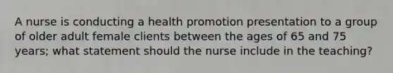 A nurse is conducting a health promotion presentation to a group of older adult female clients between the ages of 65 and 75 years; what statement should the nurse include in the teaching?