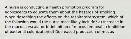 A nurse is conducting a health promotion program for adolescents to educate them about the hazards of smoking. When describing the effects on the respiratory system, which of the following would the nurse most likely include? a) Increase in the mucous escalator b) Inhibition of mucus removal c) Inhibition of bacterial colonization d) Decreased production of mucus