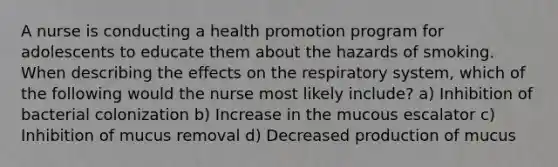 A nurse is conducting a health promotion program for adolescents to educate them about the hazards of smoking. When describing the effects on the respiratory system, which of the following would the nurse most likely include? a) Inhibition of bacterial colonization b) Increase in the mucous escalator c) Inhibition of mucus removal d) Decreased production of mucus