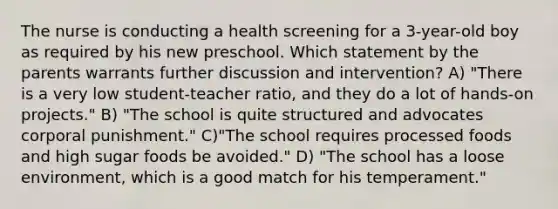 The nurse is conducting a health screening for a 3-year-old boy as required by his new preschool. Which statement by the parents warrants further discussion and intervention? A) "There is a very low student-teacher ratio, and they do a lot of hands-on projects." B) "The school is quite structured and advocates corporal punishment." C)"The school requires processed foods and high sugar foods be avoided." D) "The school has a loose environment, which is a good match for his temperament."