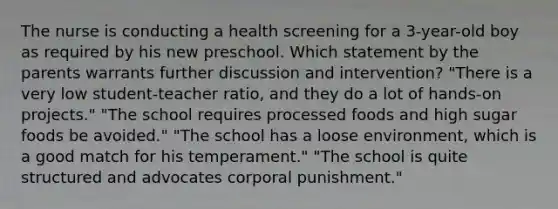 The nurse is conducting a health screening for a 3-year-old boy as required by his new preschool. Which statement by the parents warrants further discussion and intervention? "There is a very low student-teacher ratio, and they do a lot of hands-on projects." "The school requires processed foods and high sugar foods be avoided." "The school has a loose environment, which is a good match for his temperament." "The school is quite structured and advocates corporal punishment."