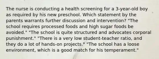 The nurse is conducting a health screening for a 3-year-old boy as required by his new preschool. Which statement by the parents warrants further discussion and intervention? "The school requires processed foods and high sugar foods be avoided." "The school is quite structured and advocates corporal punishment." "There is a very low student-teacher ratio, and they do a lot of hands-on projects." "The school has a loose environment, which is a good match for his temperament."