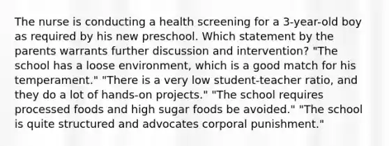 The nurse is conducting a health screening for a 3-year-old boy as required by his new preschool. Which statement by the parents warrants further discussion and intervention? "The school has a loose environment, which is a good match for his temperament." "There is a very low student-teacher ratio, and they do a lot of hands-on projects." "The school requires processed foods and high sugar foods be avoided." "The school is quite structured and advocates corporal punishment."