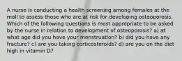 A nurse is conducting a health screening among females at the mall to assess those who are at risk for developing osteoporosis. Which of the following questions is most appropriate to be asked by the nurse in relation to development of osteoporosis? a) at what age did you have your menstruation? b) did you have any fracture? c) are you taking corticosteroids? d) are you on the diet high in vitamin D?