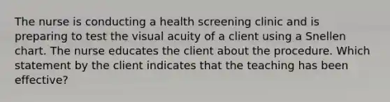 The nurse is conducting a health screening clinic and is preparing to test the visual acuity of a client using a Snellen chart. The nurse educates the client about the procedure. Which statement by the client indicates that the teaching has been effective?