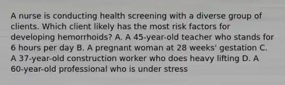 A nurse is conducting health screening with a diverse group of clients. Which client likely has the most risk factors for developing hemorrhoids? A. A 45-year-old teacher who stands for 6 hours per day B. A pregnant woman at 28 weeks' gestation C. A 37-year-old construction worker who does heavy lifting D. A 60-year-old professional who is under stress