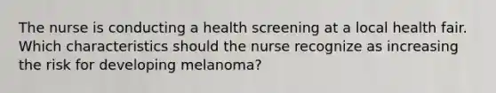 The nurse is conducting a health screening at a local health fair. Which characteristics should the nurse recognize as increasing the risk for developing melanoma?