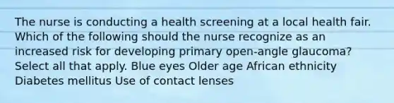 The nurse is conducting a health screening at a local health fair. Which of the following should the nurse recognize as an increased risk for developing primary open-angle glaucoma? Select all that apply. Blue eyes Older age African ethnicity Diabetes mellitus Use of contact lenses