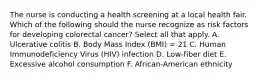 The nurse is conducting a health screening at a local health fair. Which of the following should the nurse recognize as risk factors for developing colorectal cancer? Select all that apply. A. Ulcerative colitis B. Body Mass Index (BMI) = 21 C. Human Immunodeficiency Virus (HIV) infection D. Low-fiber diet E. Excessive alcohol consumption F. African-American ethnicity