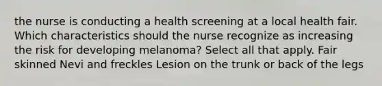 the nurse is conducting a health screening at a local health fair. Which characteristics should the nurse recognize as increasing the risk for developing melanoma? Select all that apply. Fair skinned Nevi and freckles Lesion on the trunk or back of the legs