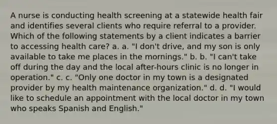 A nurse is conducting health screening at a statewide health fair and identifies several clients who require referral to a provider. Which of the following statements by a client indicates a barrier to accessing health care? a. a. "I don't drive, and my son is only available to take me places in the mornings." b. b. "I can't take off during the day and the local after-hours clinic is no longer in operation." c. c. "Only one doctor in my town is a designated provider by my health maintenance organization." d. d. "I would like to schedule an appointment with the local doctor in my town who speaks Spanish and English."