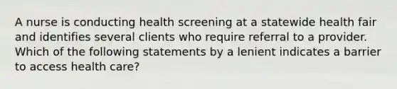 A nurse is conducting health screening at a statewide health fair and identifies several clients who require referral to a provider. Which of the following statements by a lenient indicates a barrier to access health care?