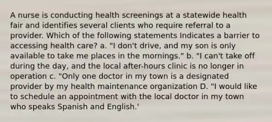 A nurse is conducting health screenings at a statewide health fair and identifies several clients who require referral to a provider. Which of the following statements Indicates a barrier to accessing health care? a. "I don't drive, and my son is only available to take me places in the mornings." b. "I can't take off during the day, and the local after-hours clinic is no longer in operation c. "Only one doctor in my town is a designated provider by my health maintenance organization D. "I would like to schedule an appointment with the local doctor in my town who speaks Spanish and English.'