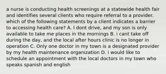 a nurse is conducting health screenings at a statewide health fair and identifies several clients who require referral to a provider. which of the following statements by a client indicates a barrier to accessing health care? A. I dont drive, and my son is only available to take me places in the mornings B. i cant take off during the day, and the local after hours clinic is no longer in operation C. Only one doctor in my town is a designated provider by my health maintenance organization D. i would like to schedule an appointment with the local doctors in my town who speaks spanish and english