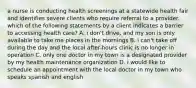 a nurse is conducting health screenings at a statewide health fair and identifies severe clients who require referral to a provider. which of the following statements by a client indicates a barrier to accessing health care? A. i don't drive, and my son is only available to take me places in the mornings B. i can't take off during the day and the local after-hours clinic is no longer in operation C. only one doctor in my town is a designated provider by my health maintenance organization D. i would like to schedule an appointment with the local doctor in my town who speaks spanish and english