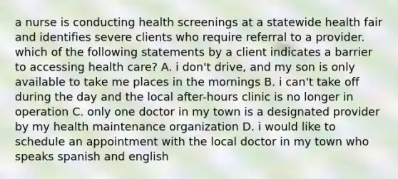 a nurse is conducting health screenings at a statewide health fair and identifies severe clients who require referral to a provider. which of the following statements by a client indicates a barrier to accessing health care? A. i don't drive, and my son is only available to take me places in the mornings B. i can't take off during the day and the local after-hours clinic is no longer in operation C. only one doctor in my town is a designated provider by my health maintenance organization D. i would like to schedule an appointment with the local doctor in my town who speaks spanish and english