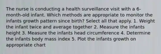 The nurse is conducting a health surveillance visit with a 6-month-old infant. Which methods are appropriate to monitor the infants growth pattern since birth? Select all that apply. 1. Weight the infant twice and average together 2. Measure the infants height 3. Measure the infants head circumference 4. Determine the infants body mass index 5. Plot the infants growth on appropriate chart