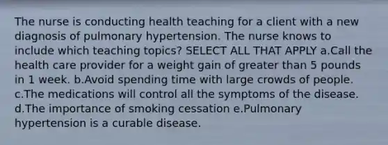 The nurse is conducting health teaching for a client with a new diagnosis of pulmonary hypertension. The nurse knows to include which teaching ​topics? SELECT ALL THAT APPLY a.Call the health care provider for a weight gain of greater than 5 pounds in 1 week. b.Avoid spending time with large crowds of people. c.The medications will control all the symptoms of the disease. d.The importance of smoking cessation e.Pulmonary hypertension is a curable disease.