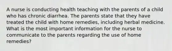 A nurse is conducting health teaching with the parents of a child who has chronic diarrhea. The parents state that they have treated the child with home remedies, including herbal medicine. What is the most important information for the nurse to communicate to the parents regarding the use of home remedies?