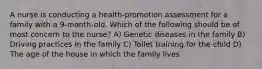 A nurse is conducting a health-promotion assessment for a family with a 9-month-old. Which of the following should be of most concern to the nurse? A) Genetic diseases in the family B) Driving practices in the family C) Toilet training for the child D) The age of the house in which the family lives