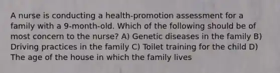 A nurse is conducting a health-promotion assessment for a family with a 9-month-old. Which of the following should be of most concern to the nurse? A) Genetic diseases in the family B) Driving practices in the family C) Toilet training for the child D) The age of the house in which the family lives