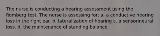 The nurse is conducting a hearing assessment using the Romberg test. The nurse is assessing for: a. a conductive hearing loss in the right ear. b. lateralization of hearing c. a sensorineural loss. d. the maintenance of standing balance.