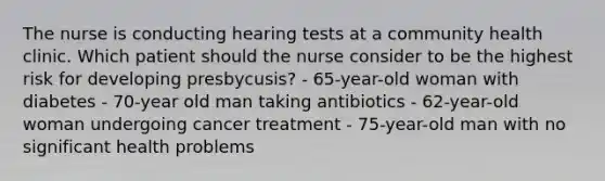 The nurse is conducting hearing tests at a community health clinic. Which patient should the nurse consider to be the highest risk for developing presbycusis? - 65-year-old woman with diabetes - 70-year old man taking antibiotics - 62-year-old woman undergoing cancer treatment - 75-year-old man with no significant health problems