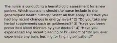 The nurse is conducting a hematologic assessment for a new patient. Which questions should the nurse include in the general/past health history? Select all that apply. 1) "Have you had any recent changes in energy level?" 2) "Do you take any herbal supplements such as goldenseal?" 3) "Have you been prescribed blood thinners by your doctor?" 4) "Have you experienced any recent bleeding or bruising?" 5) "Do you ever experience any pain, burning, or tingling sensations?"