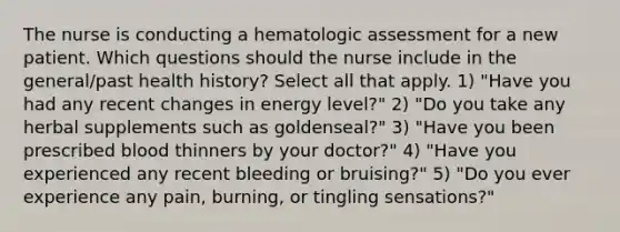 The nurse is conducting a hematologic assessment for a new patient. Which questions should the nurse include in the general/past health history? Select all that apply. 1) "Have you had any recent changes in energy level?" 2) "Do you take any herbal supplements such as goldenseal?" 3) "Have you been prescribed blood thinners by your doctor?" 4) "Have you experienced any recent bleeding or bruising?" 5) "Do you ever experience any pain, burning, or tingling sensations?"