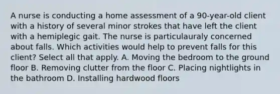 A nurse is conducting a home assessment of a 90-year-old client with a history of several minor strokes that have left the client with a hemiplegic gait. The nurse is particulauraly concerned about falls. Which activities would help to prevent falls for this client? Select all that apply. A. Moving the bedroom to the ground floor B. Removing clutter from the floor C. Placing nightlights in the bathroom D. Installing hardwood floors