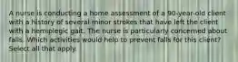 A nurse is conducting a home assessment of a 90-year-old client with a history of several minor strokes that have left the client with a hemiplegic gait. The nurse is particularly concerned about falls. Which activities would help to prevent falls for this client? Select all that apply.