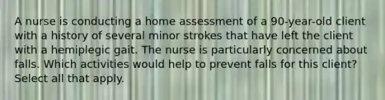 A nurse is conducting a home assessment of a 90-year-old client with a history of several minor strokes that have left the client with a hemiplegic gait. The nurse is particularly concerned about falls. Which activities would help to prevent falls for this client? Select all that apply.