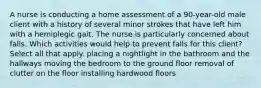 A nurse is conducting a home assessment of a 90-year-old male client with a history of several minor strokes that have left him with a hemiplegic gait. The nurse is particularly concerned about falls. Which activities would help to prevent falls for this client? Select all that apply. placing a nightlight in the bathroom and the hallways moving the bedroom to the ground floor removal of clutter on the floor installing hardwood floors