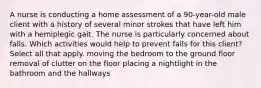 A nurse is conducting a home assessment of a 90-year-old male client with a history of several minor strokes that have left him with a hemiplegic gait. The nurse is particularly concerned about falls. Which activities would help to prevent falls for this client? Select all that apply. moving the bedroom to the ground floor removal of clutter on the floor placing a nightlight in the bathroom and the hallways