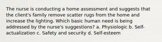 The nurse is conducting a home assessment and suggests that the client's family remove scatter rugs from the home and increase the lighting. Which basic human need is being addressed by the nurse's suggestions? a. Physiologic b. Self-actualization c. Safety and security d. Self-esteem