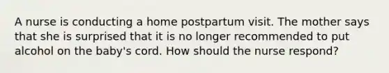 A nurse is conducting a home postpartum visit. The mother says that she is surprised that it is no longer recommended to put alcohol on the baby's cord. How should the nurse respond?