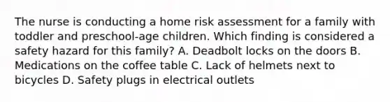 The nurse is conducting a home risk assessment for a family with toddler and preschool-age children. Which finding is considered a safety hazard for this family? A. Deadbolt locks on the doors B. Medications on the coffee table C. Lack of helmets next to bicycles D. Safety plugs in electrical outlets