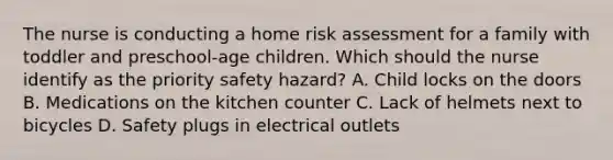 The nurse is conducting a home risk assessment for a family with toddler and​ preschool-age children. Which should the nurse identify as the priority safety​ hazard? A. Child locks on the doors B. Medications on the kitchen counter C. Lack of helmets next to bicycles D. Safety plugs in electrical outlets