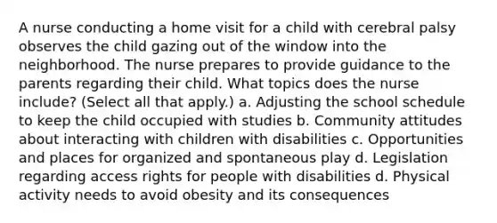 A nurse conducting a home visit for a child with cerebral palsy observes the child gazing out of the window into the neighborhood. The nurse prepares to provide guidance to the parents regarding their child. What topics does the nurse include? (Select all that apply.) a. Adjusting the school schedule to keep the child occupied with studies b. Community attitudes about interacting with children with disabilities c. Opportunities and places for organized and spontaneous play d. Legislation regarding access rights for people with disabilities d. Physical activity needs to avoid obesity and its consequences