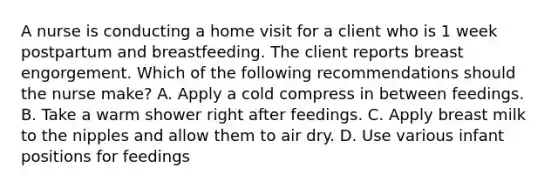 A nurse is conducting a home visit for a client who is 1 week postpartum and breastfeeding. The client reports breast engorgement. Which of the following recommendations should the nurse make? A. Apply a cold compress in between feedings. B. Take a warm shower right after feedings. C. Apply breast milk to the nipples and allow them to air dry. D. Use various infant positions for feedings