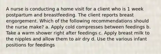 A nurse is conducting a home visit for a client who is 1 week postpartum and breastfeeding. The client reports breast engorgement. Which of the following recommendations should the nurse make? a. Apply cold compresses between feedings b. Take a warm shower right after feedings c. Apply breast milk to the nipples and allow them to air dry d. Use the various infant positions for feedings