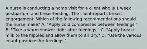 A nurse is conducting a home visit for a client who is 1 week postpartum and breastfeeding. The client reports breast engorgement. Which of the following recommendations should the nurse make? A. "Apply cold compresses between feedings." B. "Take a warm shower right after feedings." C. "Apply breast milk to the nipples and allow them to air dry." D. "Use the various infant positions for feedings."