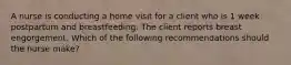 A nurse is conducting a home visit for a client who is 1 week postpartum and breastfeeding. The client reports breast engorgement. Which of the following recommendations should the nurse make?