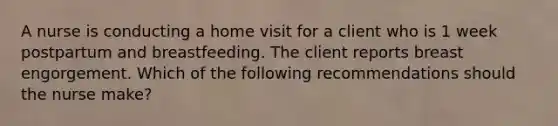 A nurse is conducting a home visit for a client who is 1 week postpartum and breastfeeding. The client reports breast engorgement. Which of the following recommendations should the nurse make?