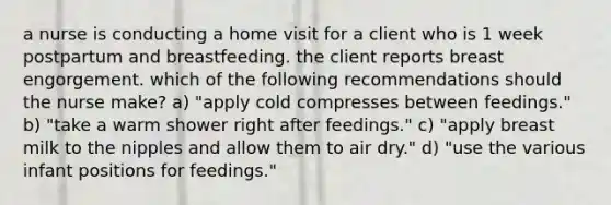 a nurse is conducting a home visit for a client who is 1 week postpartum and breastfeeding. the client reports breast engorgement. which of the following recommendations should the nurse make? a) "apply cold compresses between feedings." b) "take a warm shower right after feedings." c) "apply breast milk to the nipples and allow them to air dry." d) "use the various infant positions for feedings."