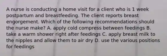 A nurse is conducting a home visit for a client who is 1 week postpartum and breastfeeding. The client reports breast engorgement. Which of the following recommendations should the nurse make? A. apply cold compress between feedings B. take a warm shower right after feedings C. apply breast milk to the nipples and allow them to air dry D. use the various positions for feedings