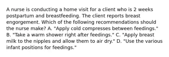 A nurse is conducting a home visit for a client who is 2 weeks postpartum and breastfeeding. The client reports breast engorgement. Which of the following recommendations should the nurse make? A. "Apply cold compresses between feedings." B. "Take a warm shower right after feedings." C. "Apply breast milk to the nipples and allow them to air dry." D. "Use the various infant positions for feedings."