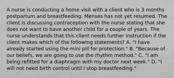 A nurse is conducting a home visit with a client who is 3 months postpartum and breastfeeding. Menses has not yet resumed. The client is discussing contraception with the nurse stating that she does not want to have another child for a couple of years. The nurse understands that this client needs further instruction if the client makes which of the following statements? A. "I have already started using the mini pill for protection." B. "Because of our beliefs, we are going to use the rhythm method." C. "I am being refitted for a diaphragm with my doctor next week." D. "I will not need birth control until I stop breastfeeding."