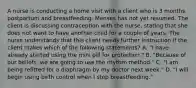 A nurse is conducting a home visit with a client who is 3 months postpartum and breastfeeding. Menses has not yet resumed. The client is discussing contraception with the nurse, stating that she does not want to have another child for a couple of years. The nurse understands that this client needs further instruction if the client makes which of the following statements? A. "I have already started using the mini pill for protection." B. "Because of our beliefs, we are going to use the rhythm method." C. "I am being refitted for a diaphragm by my doctor next week." D. "I will begin using birth control when I stop breastfeeding."